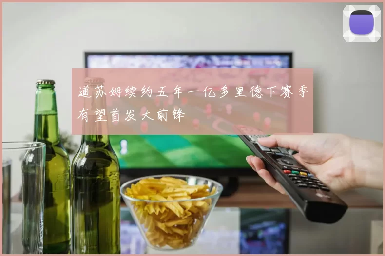 道苏姆续约五年一亿多里德下赛季有望首发大前锋
