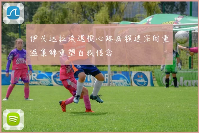 伊戈达拉谈退役心路历程迷茫时重温集锦重塑自我信念