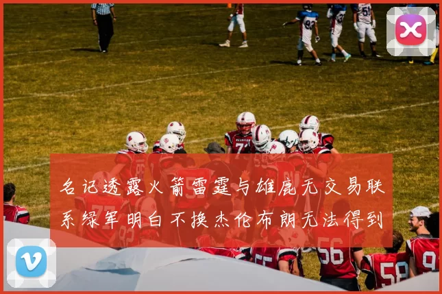 名记透露火箭雷霆与雄鹿无交易联系绿军明白不换杰伦布朗无法得到字母哥