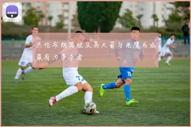 杰伦布朗若被交易火箭与老鹰或成最有力争夺者
