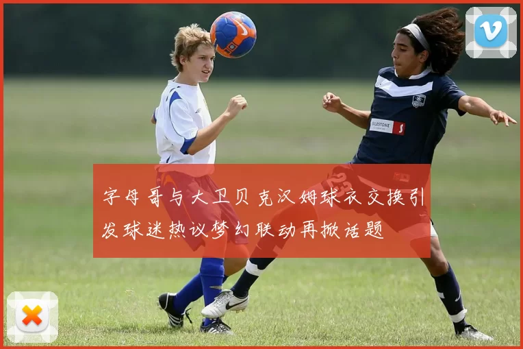 字母哥与大卫贝克汉姆球衣交换引发球迷热议梦幻联动再掀话题