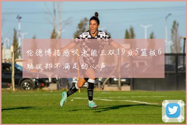 伦德博格感叹未能三双19分5篮板6助攻却不满足的心声