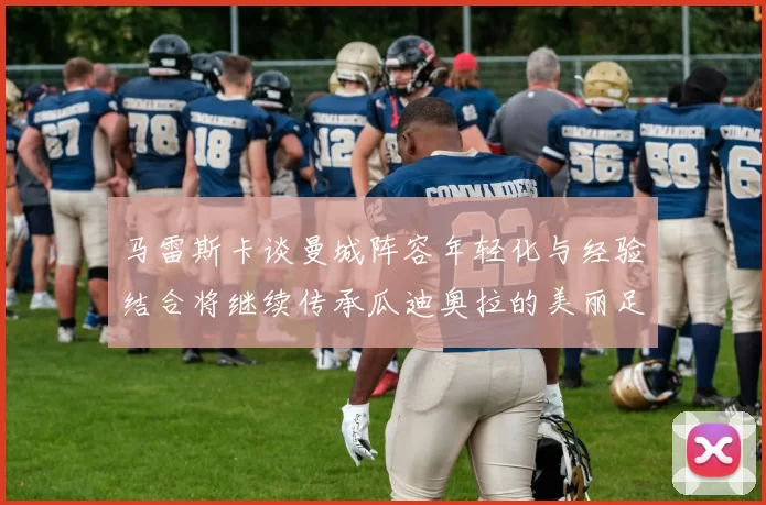 马雷斯卡谈曼城阵容年轻化与经验结合将继续传承瓜迪奥拉的美丽足球理念