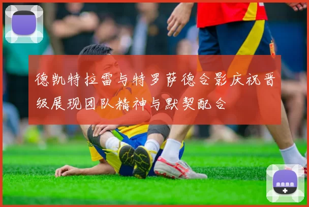 德凯特拉雷与特罗萨德合影庆祝晋级展现团队精神与默契配合