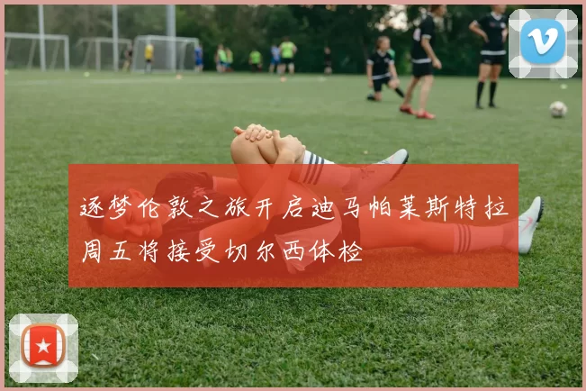 逐梦伦敦之旅开启迪马帕莱斯特拉周五将接受切尔西体检