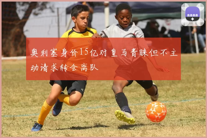 奥利塞身价15亿对皇马青睐但不主动请求转会离队